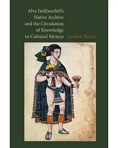 Alva Ixtlilxochitl’s Native Archive and the Circulation of Knowledge in Colonial Mexico