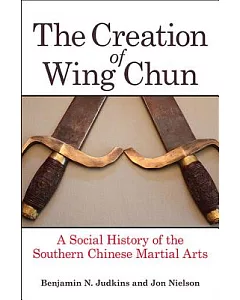 The Creation of Wing Chun: A Social History of the Southern Chinese Martial Arts