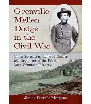 Grenville Mellen Dodge in the Civil War: Union Spymaster, Railroad Builder and Organizer of the Fourth Iowa Volunteer Infantry