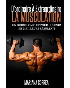La Musculation: D’ordinaire a Extraordinaire, Un Guide Complet Pour Obtenir Les Meilleurs Resultats