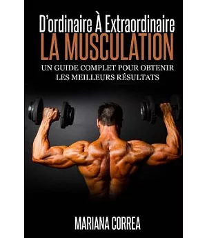 La Musculation: D’ordinaire a Extraordinaire, Un Guide Complet Pour Obtenir Les Meilleurs Resultats