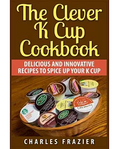 The Clever K Cup Cookbook: Delicious and Innovative Recipes to Spice Up Your K Cup