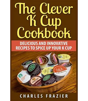 The Clever K Cup Cookbook: Delicious and Innovative Recipes to Spice Up Your K Cup