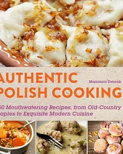 Authentic Polish Cooking: 120 Mouthwatering Recipes, from Old-Country Staples to Exquisite Modern Cuisine