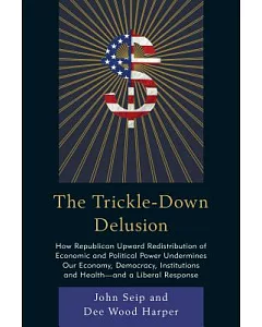 The Trickle-down Delusion: How Republican Upward Redistribution of Economic and Political Power Undermines Our Economy, Democrac