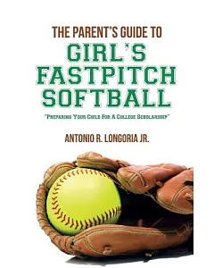 The Parent’s Guide to Girl’s Fastpitch Softball: Preparing Your Child for a College Scholarship