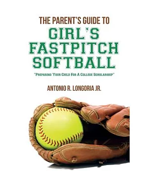 The Parent’s Guide to Girl’s Fastpitch Softball: Preparing Your Child for a College Scholarship