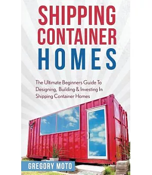 Shipping Container Homes: The Ultimate Beginners Guide to Designing, Building & Investing in Shipping Container Homes