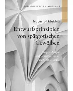 Traces of Making: Shape, Design and Construction of Late Gothic Vaults / Entwurfsprinzipien Von Spätgotischen Gewölben