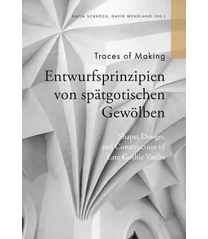 Traces of Making: Shape, Design and Construction of Late Gothic Vaults / Entwurfsprinzipien Von Spätgotischen Gewölben