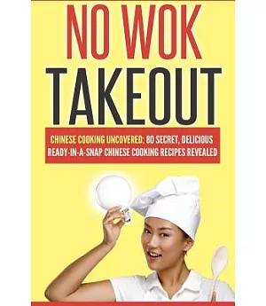 No Wok Takeout: Chinese Cooking Uncovered: 80 Secret, Delicious Ready-in-a-snap Chinese Cooking Recipes Revealed