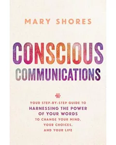 Conscious Communications: Your Step-by-Step Guide to Harnessing the Power of Your Words to Change Your Mind, Your Choices, and Y