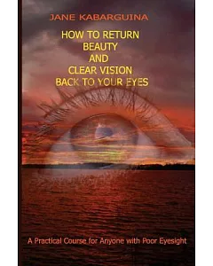 How to Return Beauty and Clear Vision Back to Your Eyes: A Practical Course for Anyone With Poor Eyesight