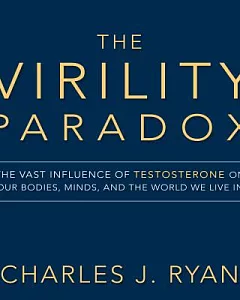 The Virility Paradox: The Vast Influence of Testosterone on Our Bodies, Minds, and the World We Live in