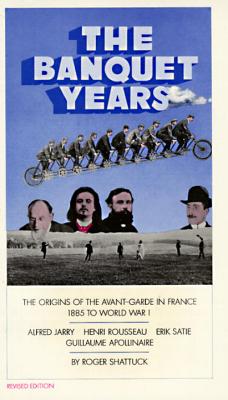 The Banquet Years: The Origins of the Avant Garde in France, 1885 to World War I : Alfred Jarry, Henry Rousseau, Erik Satie and