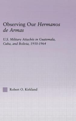 Observing Our Hermanos De Armas: U.S. Military Attaches in Guatemala, Cuba and Bolivia, 1950-1964
