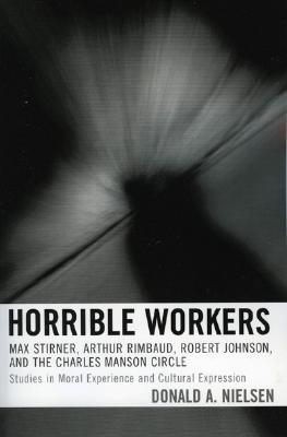 Horrible Workers: Max Stirner, Arthur Rimbaud, Robert Johnson, And the Charles Manson Circle : Studies in Moral Experience and C