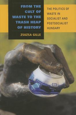 From the Cult of Waste to the Trash Heap of History: The Politics of Waste in Socialist and Postsocialist Hungary