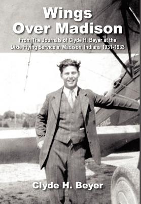 Wings over Madison: From the Journals of Clyde H. Beyer at the Dixie Flying Service in Madison, Indiana 1931-1933