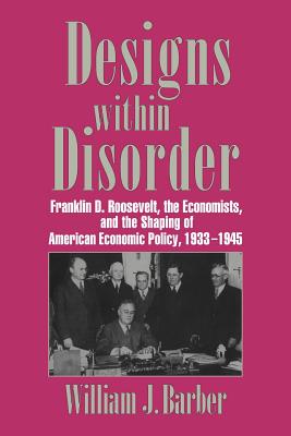 Designs Within Disorder: Franklin D. Roosevelt, the Economists and the Shaping of American Economic Policy, 1933-1945