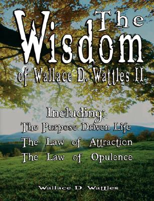 The Wisdom of Wallace D. Wattles II: Including: the Purpose Driven Life, the Law of Attraction & the Law of Opulence