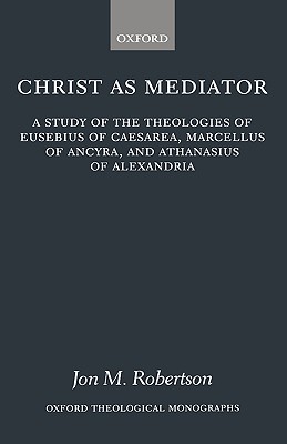 Christ As Mediator: A Study of the Theologies of Eusebius of Caesarea, Marcellus of Ancyra, and Athanasius of Alexandria
