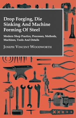 Drop Forging, Die Sinking and Machine Forming of Steel: Modern Shop Practice, Processes, Methods, Machines, Tools and Details