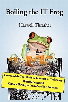 Boiling the It Frog: How to Make Your Business Information Technology Wildly Successful Without Having to Learn Anything Technic