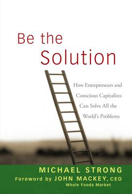 Be the Solution: How Entrepreneurs and Conscious Capitalists Can Solve All the World’s Problems