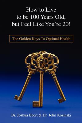 How to Live to Be 100 Years Old, But Feel Like You’re 20!: The Golden Keys to Optimal Health