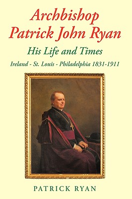 Archbishop Patrick John Ryan His Life and Times: Ireland - St. Louis - Philadelphia 1831-1911