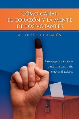 Como Ganar el Corazon y la Mente de los Votantes: Estrategias Y Tacticas Para Una Campana Electoral Exitosa