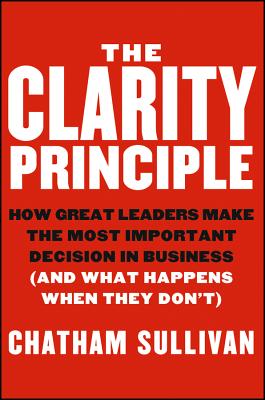 The Clarity Principle: How Great Leaders Make the Most Important Decision in Business (and What Happens When They Don’t)