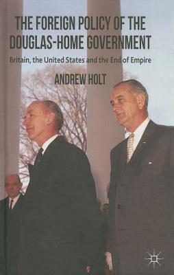 The Foreign Policy of the Douglas-Home Government: Britain, the United States and the End of Empire