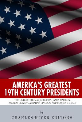 America’s Greatest 19th Century Presidents: The Lives of Thomas Jefferson, James Madison, Andrew Jackson, Abraham Lincoln, and U