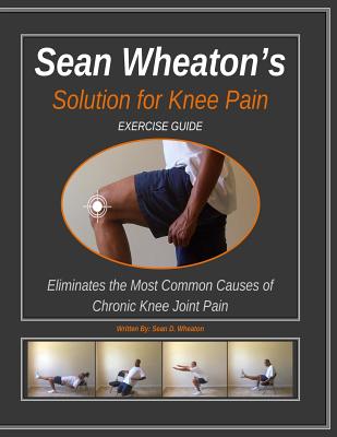 Sean Wheaton’s Solution for Knee Pain Exercise Guide: Eliminates the Most Common Causes of Chronic Knee Joint Pain