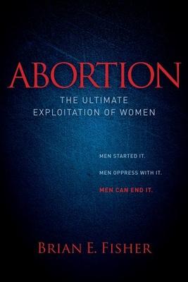 Abortion: The Ultimate Exploitation of Women: Men Started It. Men Oppress With It. Men Can End It.
