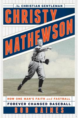 Christy Mathewson, the Christian Gentleman: How One Man’s Faith and Fastball Forever Changed Baseball
