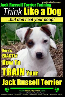 Jack Russell Terrier Training, Think Like a Dog, But Don’t Eat your Poop!: Here’s EXACTLY How To Train Your Jack Russell Terrier