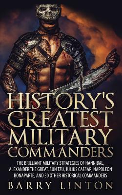 History’s Greatest Military Commanders: The Brilliant Military Strategies of Hannibal, Alexander the Great, Sun Tzu, Julius Caes