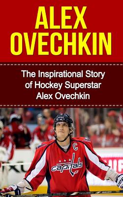 Alex Ovechkin: The Inspirational Story of Hockey Superstar Alex Ovechkin