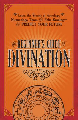 The Beginner’s Guide to Divination: Learn the Secrets of Astrology, Numerology, Tarot, and Palm Reading--And Predict Your Future