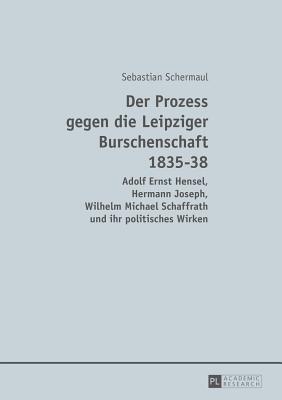 Der Prozess Gegen Die Leipziger Burschenschaft 1835-38: Adolf Ernst Hensel, Hermann Joseph, Wilhelm Michael Schaffrath Und Ihr Politisches Wirken