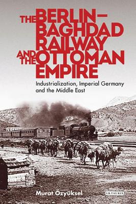 The Berlin-Baghdad Railway and the Ottoman Empire: Industrialization, Imperial Germany and the Middle East