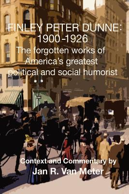 Finley Peter Dunne 1900-1926: The Forgotten Works of Finley Peter Dunne, America’s Greatest Political and Social Humorist