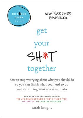 Get Your Sh*t Together: How to Stop Worrying About What You Should Do So You Can Finish What You Need to Do and Start Doing What
