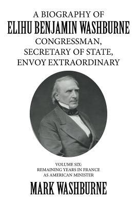 A Biography of Elihu Benjamin Washburne Congressman, Secretary of State, Envoy Extraordinary: Remaining Years in France As Ameri