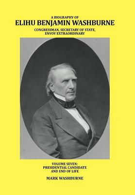 A Biography of Elihu Benjamin Washburne Congressman, Secretary of State, Envoy Extraordinary: Presidential Candidate and End of
