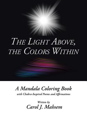 The Light Above, the Colors Within: A Mandala Coloring Book With Chakra-inspired Poems and Affirmations Written by Carol J. Mahs
