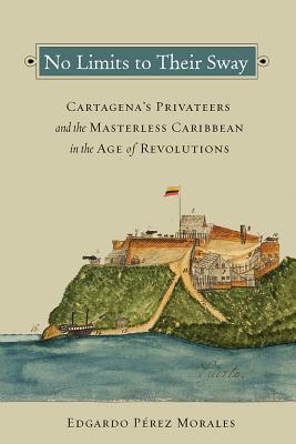 No Limits to Their Sway: Cartagena’s Privateers and the Masterless Caribbean in the Age of Revolutions